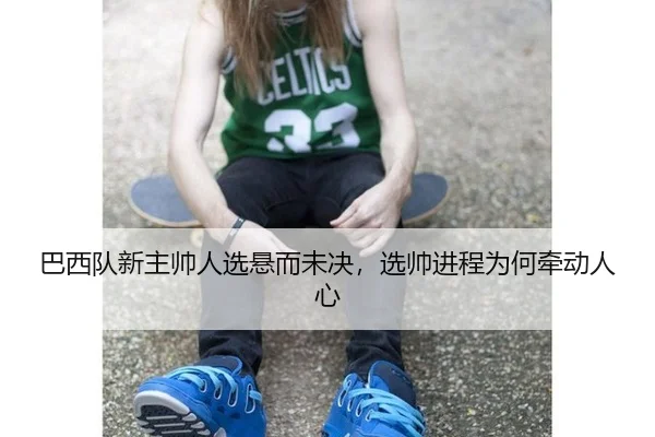 巴西队新主帅人选悬而未决，选帅进程为何牵动人心